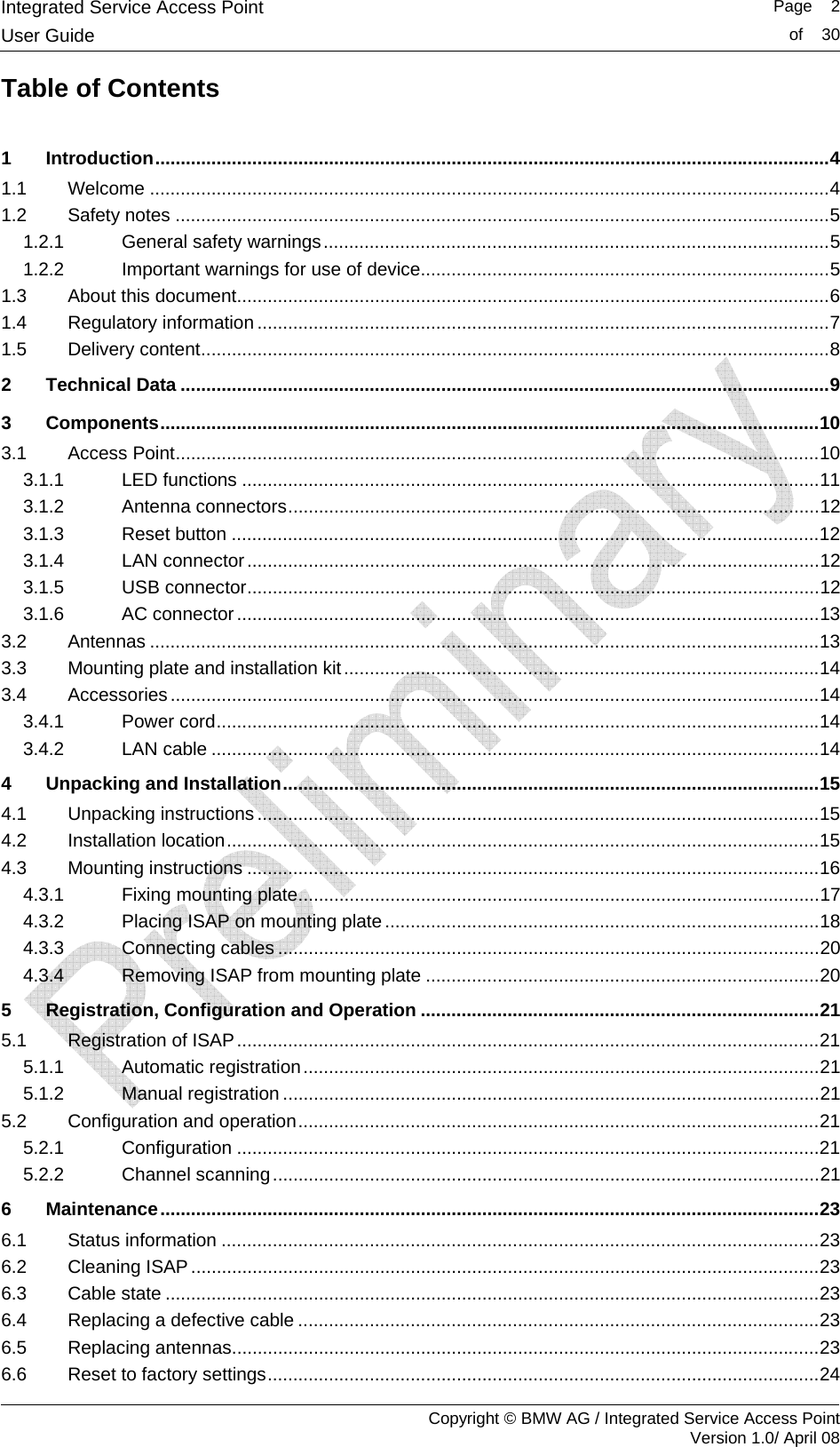 Integrated Service Access Point   Page    2User Guide  of    30     Copyright &copy; BMW AG / Integrated Service Access Point Version 1.0/ April 08 Table of Contents  1 Introduction....................................................................................................................................4 1.1 Welcome .....................................................................................................................................4 1.2 Safety notes ................................................................................................................................5 1.2.1 General safety warnings...................................................................................................5 1.2.2 Important warnings for use of device................................................................................5 1.3 About this document....................................................................................................................6 1.4 Regulatory information ................................................................................................................7 1.5 Delivery content...........................................................................................................................8 2 Technical Data ...............................................................................................................................9 3 Components.................................................................................................................................10 3.1 Access Point..............................................................................................................................10 3.1.1 LED functions .................................................................................................................11 3.1.2 Antenna connectors........................................................................................................12 3.1.3 Reset button ...................................................................................................................12 3.1.4 LAN connector................................................................................................................12 3.1.5 USB connector................................................................................................................12 3.1.6 AC connector ..................................................................................................................13 3.2 Antennas ...................................................................................................................................13 3.3 Mounting plate and installation kit.............................................................................................14 3.4 Accessories...............................................................................................................................14 3.4.1 Power cord......................................................................................................................14 3.4.2 LAN cable .......................................................................................................................14 4 Unpacking and Installation.........................................................................................................15 4.1 Unpacking instructions ..............................................................................................................15 4.2 Installation location....................................................................................................................15 4.3 Mounting instructions ................................................................................................................16 4.3.1 Fixing mounting plate......................................................................................................17 4.3.2 Placing ISAP on mounting plate .....................................................................................18 4.3.3 Connecting cables ..........................................................................................................20 4.3.4 Removing ISAP from mounting plate .............................................................................20 5 Registration, Configuration and Operation ..............................................................................21 5.1 Registration of ISAP..................................................................................................................21 5.1.1 Automatic registration.....................................................................................................21 5.1.2 Manual registration .........................................................................................................21 5.2 Configuration and operation......................................................................................................21 5.2.1 Configuration ..................................................................................................................21 5.2.2 Channel scanning...........................................................................................................21 6 Maintenance.................................................................................................................................23 6.1 Status information .....................................................................................................................23 6.2 Cleaning ISAP...........................................................................................................................23 6.3 Cable state ................................................................................................................................23 6.4 Replacing a defective cable ......................................................................................................23 6.5 Replacing antennas...................................................................................................................23 6.6 Reset to factory settings............................................................................................................24 