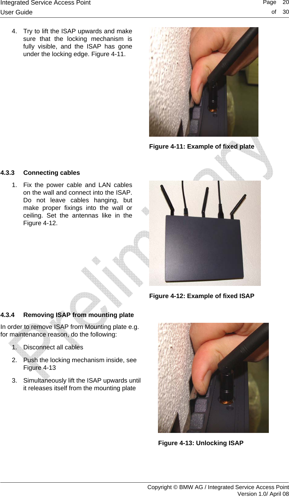 Integrated Service Access Point   Page    20User Guide  of    30     Copyright &copy; BMW AG / Integrated Service Access Point Version 1.0/ April 08 4.  Try to lift the ISAP upwards and make sure that the locking mechanism is fully visible, and the ISAP has gone under the locking edge. Figure 4-11.   Figure 4-11: Example of fixed plate  4.3.3 Connecting cables 1.  Fix the power cable and LAN cables on the wall and connect into the ISAP. Do not leave cables hanging, but make proper fixings into the wall or ceiling. Set the antennas like in the Figure 4-12.   Figure 4-12: Example of fixed ISAP 4.3.4  Removing ISAP from mounting plate In order to remove ISAP from Mounting plate e.g. for maintenance reason, do the following: 1.  Disconnect all cables 2.  Push the locking mechanism inside, see Figure 4-13 3.  Simultaneously lift the ISAP upwards until it releases itself from the mounting plate   Figure 4-13: Unlocking ISAP   