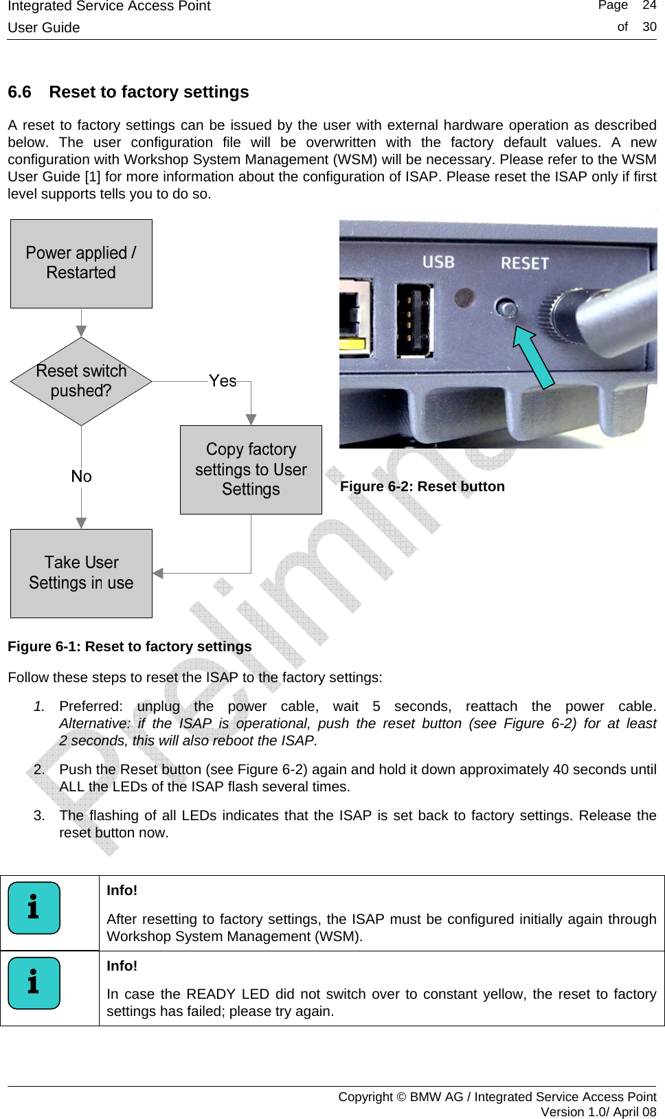Integrated Service Access Point   Page    24User Guide  of    30     Copyright &copy; BMW AG / Integrated Service Access Point Version 1.0/ April 08 6.6  Reset to factory settings A reset to factory settings can be issued by the user with external hardware operation as described below. The user configuration file will be overwritten with the factory default values. A new configuration with Workshop System Management (WSM) will be necessary. Please refer to the WSM User Guide [1] for more information about the configuration of ISAP. Please reset the ISAP only if first level supports tells you to do so.  Figure 6-1: Reset to factory settings   Figure 6-2: Reset button Follow these steps to reset the ISAP to the factory settings: 1.  Preferred: unplug the power cable, wait 5 seconds, reattach the power cable. Alternative: if the ISAP is operational, push the reset button (see Figure 6-2) for at least 2 seconds, this will also reboot the ISAP. 2.  Push the Reset button (see Figure 6-2) again and hold it down approximately 40 seconds until ALL the LEDs of the ISAP flash several times. 3.  The flashing of all LEDs indicates that the ISAP is set back to factory settings. Release the reset button now.   Info!  After resetting to factory settings, the ISAP must be configured initially again through Workshop System Management (WSM).  Info!  In case the READY LED did not switch over to constant yellow, the reset to factory settings has failed; please try again.  i i 