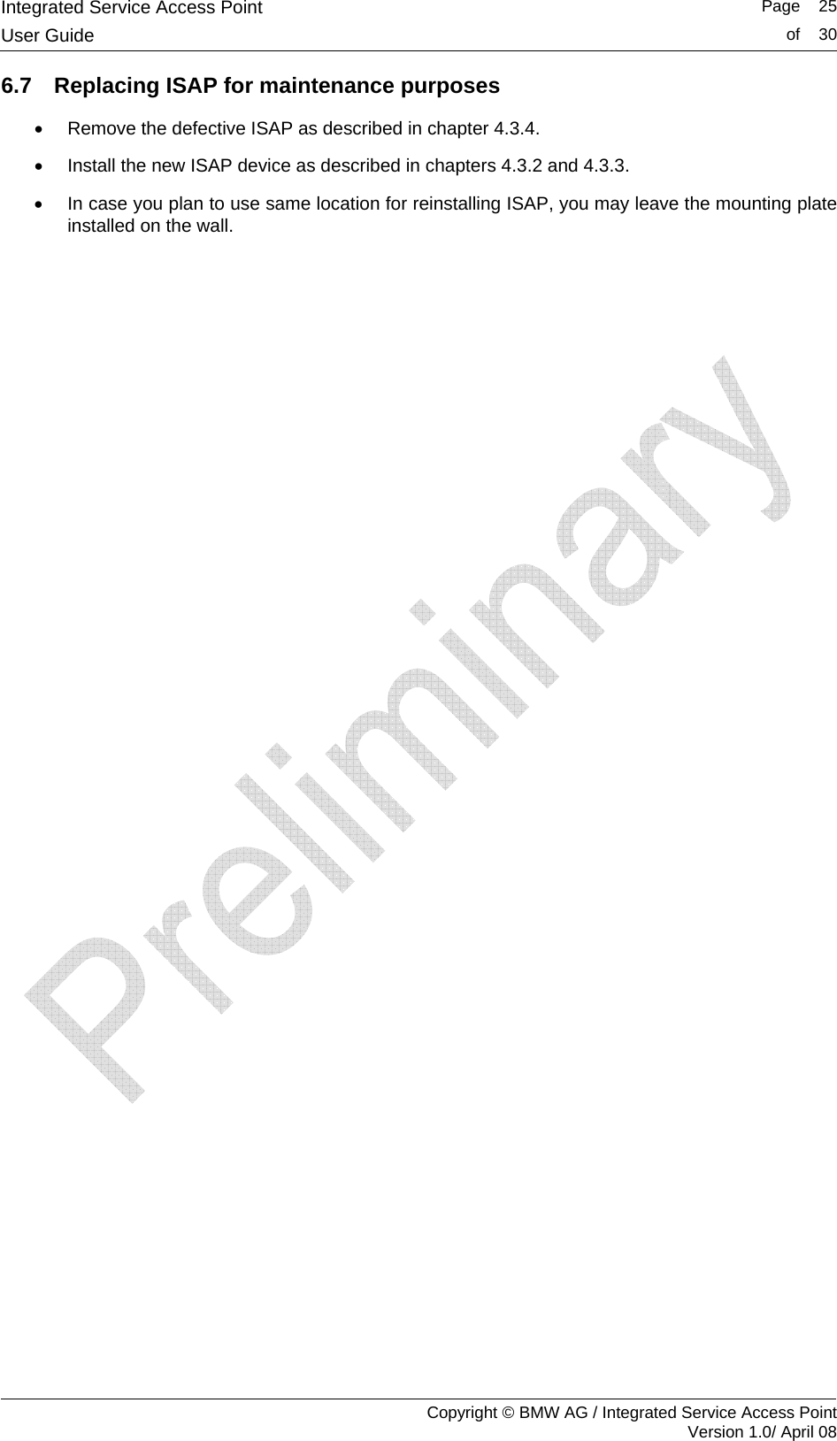 Integrated Service Access Point   Page    25User Guide  of    30     Copyright &copy; BMW AG / Integrated Service Access Point Version 1.0/ April 08 6.7  Replacing ISAP for maintenance purposes &bull;  Remove the defective ISAP as described in chapter 4.3.4. &bull;  Install the new ISAP device as described in chapters 4.3.2 and 4.3.3. &bull;  In case you plan to use same location for reinstalling ISAP, you may leave the mounting plate installed on the wall.  
