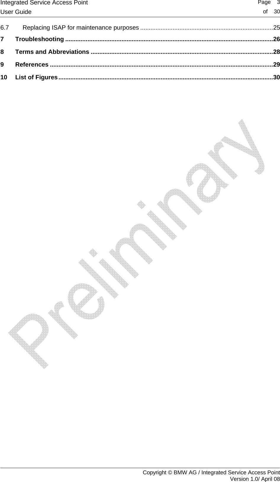 Integrated Service Access Point   Page    3User Guide  of    30     Copyright &copy; BMW AG / Integrated Service Access Point Version 1.0/ April 08 6.7 Replacing ISAP for maintenance purposes ..............................................................................25 7 Troubleshooting ..........................................................................................................................26 8 Terms and Abbreviations ...........................................................................................................28 9 References ...................................................................................................................................29 10 List of Figures..............................................................................................................................30   