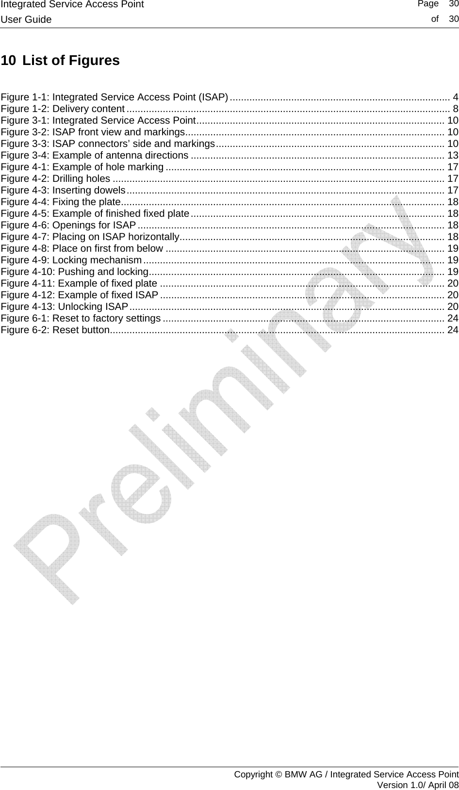 Integrated Service Access Point   Page    30User Guide  of    30     Copyright &copy; BMW AG / Integrated Service Access Point Version 1.0/ April 08 10 List of Figures  Figure 1-1: Integrated Service Access Point (ISAP) ............................................................................... 4 Figure 1-2: Delivery content .................................................................................................................... 8 Figure 3-1: Integrated Service Access Point......................................................................................... 10 Figure 3-2: ISAP front view and markings............................................................................................. 10 Figure 3-3: ISAP connectors&rsquo; side and markings..................................................................................10 Figure 3-4: Example of antenna directions ........................................................................................... 13 Figure 4-1: Example of hole marking .................................................................................................... 17 Figure 4-2: Drilling holes ....................................................................................................................... 17 Figure 4-3: Inserting dowels.................................................................................................................. 17 Figure 4-4: Fixing the plate.................................................................................................................... 18 Figure 4-5: Example of finished fixed plate........................................................................................... 18 Figure 4-6: Openings for ISAP .............................................................................................................. 18 Figure 4-7: Placing on ISAP horizontally............................................................................................... 18 Figure 4-8: Place on first from below .................................................................................................... 19 Figure 4-9: Locking mechanism............................................................................................................ 19 Figure 4-10: Pushing and locking.......................................................................................................... 19 Figure 4-11: Example of fixed plate ...................................................................................................... 20 Figure 4-12: Example of fixed ISAP ...................................................................................................... 20 Figure 4-13: Unlocking ISAP................................................................................................................. 20 Figure 6-1: Reset to factory settings ..................................................................................................... 24 Figure 6-2: Reset button........................................................................................................................ 24  