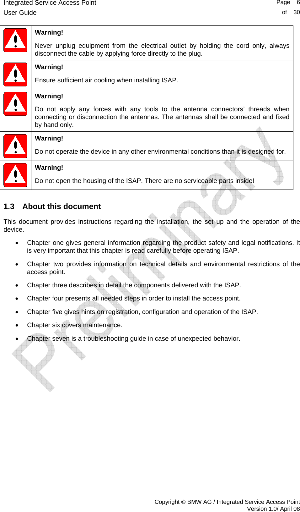 Integrated Service Access Point   Page    6User Guide  of    30     Copyright &copy; BMW AG / Integrated Service Access Point Version 1.0/ April 08  Warning! Never unplug equipment from the electrical outlet by holding the cord only, always disconnect the cable by applying force directly to the plug.  Warning! Ensure sufficient air cooling when installing ISAP.  Warning! Do not apply any forces with any tools to the antenna connectors&rsquo; threads when connecting or disconnection the antennas. The antennas shall be connected and fixed by hand only.  Warning! Do not operate the device in any other environmental conditions than it is designed for.  Warning! Do not open the housing of the ISAP. There are no serviceable parts inside!  1.3  About this document This document provides instructions regarding the installation, the set up and the operation of the device.  &bull;  Chapter one gives general information regarding the product safety and legal notifications. It is very important that this chapter is read carefully before operating ISAP.  &bull;  Chapter two provides information on technical details and environmental restrictions of the access point.  &bull;  Chapter three describes in detail the components delivered with the ISAP.  &bull;  Chapter four presents all needed steps in order to install the access point.  &bull;  Chapter five gives hints on registration, configuration and operation of the ISAP. &bull;  Chapter six covers maintenance. &bull;  Chapter seven is a troubleshooting guide in case of unexpected behavior. 