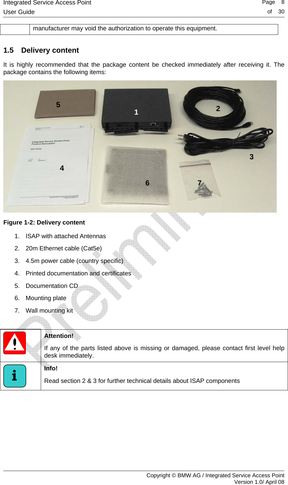 Integrated Service Access Point   Page    8User Guide  of    30     Copyright &copy; BMW AG / Integrated Service Access Point Version 1.0/ April 08 manufacturer may void the authorization to operate this equipment. 1.5 Delivery content It is highly recommended that the package content be checked immediately after receiving it. The package contains the following items:   Figure 1-2: Delivery content 1.  ISAP with attached Antennas  2.  20m Ethernet cable (Cat5e) 3.  4.5m power cable (country specific) 4.  Printed documentation and certificates 5. Documentation CD 6.  Mounting plate  7.  Wall mounting kit   Attention!  If any of the parts listed above is missing or damaged, please contact first level help desk immediately.  Info!  Read section 2 &amp; 3 for further technical details about ISAP components  i 5 4 2 3 6 7 1 