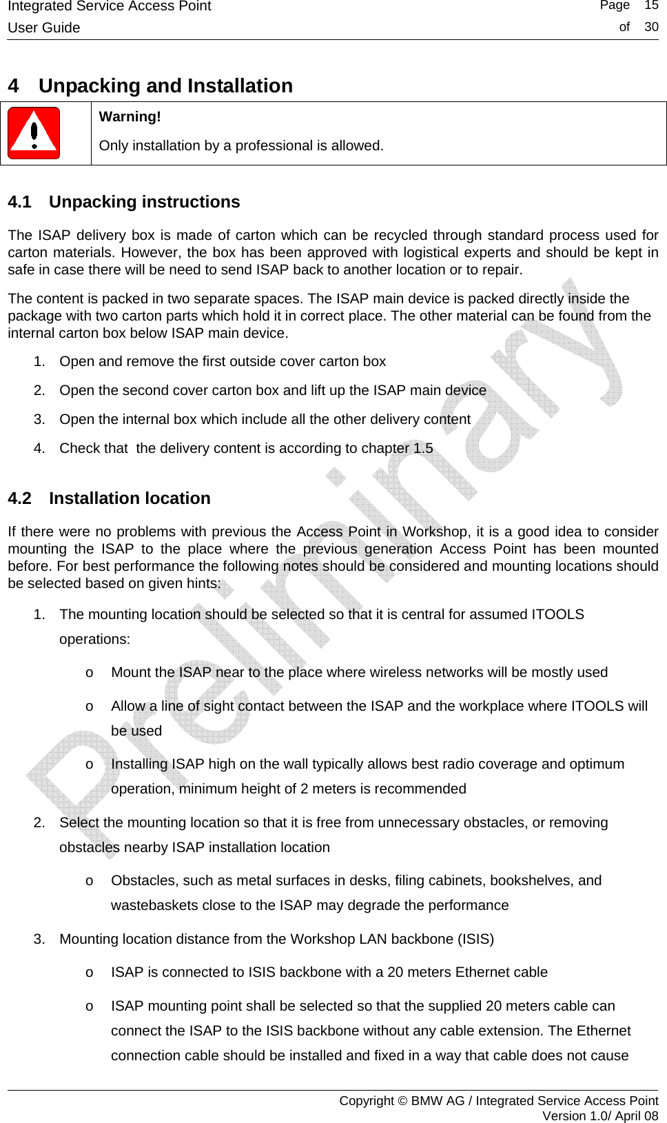 Integrated Service Access Point   Page    15User Guide  of    30     Copyright &copy; BMW AG / Integrated Service Access Point Version 1.0/ April 08 4  Unpacking and Installation  Warning! Only installation by a professional is allowed. 4.1 Unpacking instructions The ISAP delivery box is made of carton which can be recycled through standard process used for carton materials. However, the box has been approved with logistical experts and should be kept in safe in case there will be need to send ISAP back to another location or to repair. The content is packed in two separate spaces. The ISAP main device is packed directly inside the package with two carton parts which hold it in correct place. The other material can be found from the internal carton box below ISAP main device.  1.  Open and remove the first outside cover carton box  2.  Open the second cover carton box and lift up the ISAP main device 3.  Open the internal box which include all the other delivery content 4.  Check that  the delivery content is according to chapter 1.5 4.2 Installation location If there were no problems with previous the Access Point in Workshop, it is a good idea to consider mounting the ISAP to the place where the previous generation Access Point has been mounted before. For best performance the following notes should be considered and mounting locations should be selected based on given hints: 1.  The mounting location should be selected so that it is central for assumed ITOOLS operations: o  Mount the ISAP near to the place where wireless networks will be mostly used o  Allow a line of sight contact between the ISAP and the workplace where ITOOLS will be used  o  Installing ISAP high on the wall typically allows best radio coverage and optimum operation, minimum height of 2 meters is recommended  2.  Select the mounting location so that it is free from unnecessary obstacles, or removing obstacles nearby ISAP installation location o  Obstacles, such as metal surfaces in desks, filing cabinets, bookshelves, and wastebaskets close to the ISAP may degrade the performance 3.  Mounting location distance from the Workshop LAN backbone (ISIS) o  ISAP is connected to ISIS backbone with a 20 meters Ethernet cable  o  ISAP mounting point shall be selected so that the supplied 20 meters cable can connect the ISAP to the ISIS backbone without any cable extension. The Ethernet connection cable should be installed and fixed in a way that cable does not cause 