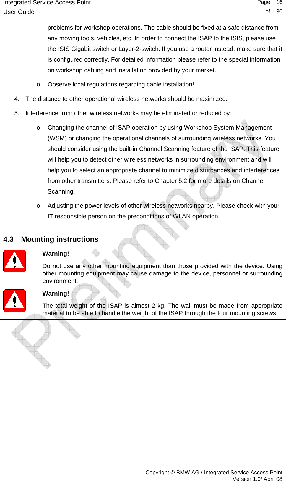 Integrated Service Access Point   Page    16User Guide  of    30     Copyright &copy; BMW AG / Integrated Service Access Point Version 1.0/ April 08 problems for workshop operations. The cable should be fixed at a safe distance from any moving tools, vehicles, etc. In order to connect the ISAP to the ISIS, please use the ISIS Gigabit switch or Layer-2-switch. If you use a router instead, make sure that it is configured correctly. For detailed information please refer to the special information on workshop cabling and installation provided by your market. o  Observe local regulations regarding cable installation! 4.  The distance to other operational wireless networks should be maximized. 5.  Interference from other wireless networks may be eliminated or reduced by:  o  Changing the channel of ISAP operation by using Workshop System Management (WSM) or changing the operational channels of surrounding wireless networks. You should consider using the built-in Channel Scanning feature of the ISAP. This feature will help you to detect other wireless networks in surrounding environment and will help you to select an appropriate channel to minimize disturbances and interferences from other transmitters. Please refer to Chapter 5.2 for more details on Channel Scanning. o  Adjusting the power levels of other wireless networks nearby. Please check with your IT responsible person on the preconditions of WLAN operation. 4.3 Mounting instructions  Warning! Do not use any other mounting equipment than those provided with the device. Using other mounting equipment may cause damage to the device, personnel or surrounding environment.   Warning! The total weight of the ISAP is almost 2 kg. The wall must be made from appropriate material to be able to handle the weight of the ISAP through the four mounting screws. 
