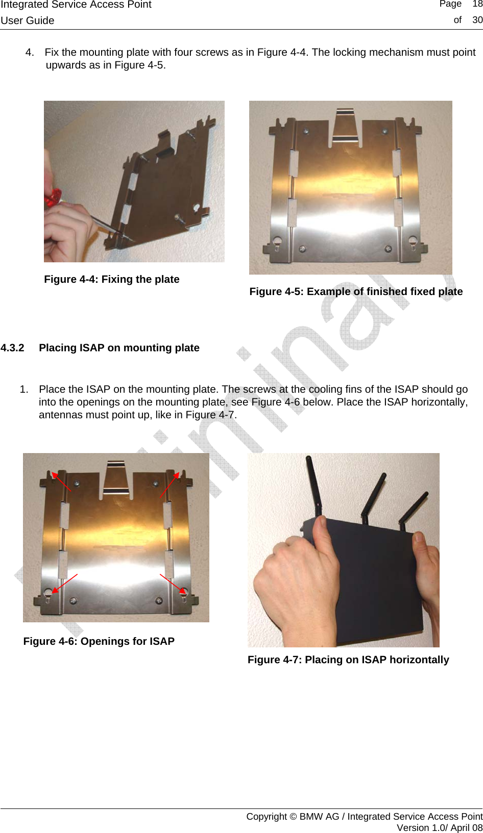 Integrated Service Access Point   Page    18User Guide  of    30     Copyright &copy; BMW AG / Integrated Service Access Point Version 1.0/ April 08 4.  Fix the mounting plate with four screws as in Figure 4-4. The locking mechanism must point upwards as in Figure 4-5.    Figure 4-4: Fixing the plate               Figure 4-5: Example of finished fixed plate   4.3.2  Placing ISAP on mounting plate  1.  Place the ISAP on the mounting plate. The screws at the cooling fins of the ISAP should go into the openings on the mounting plate, see Figure 4-6 below. Place the ISAP horizontally, antennas must point up, like in Figure 4-7.   Figure 4-6: Openings for ISAP    Figure 4-7: Placing on ISAP horizontally  