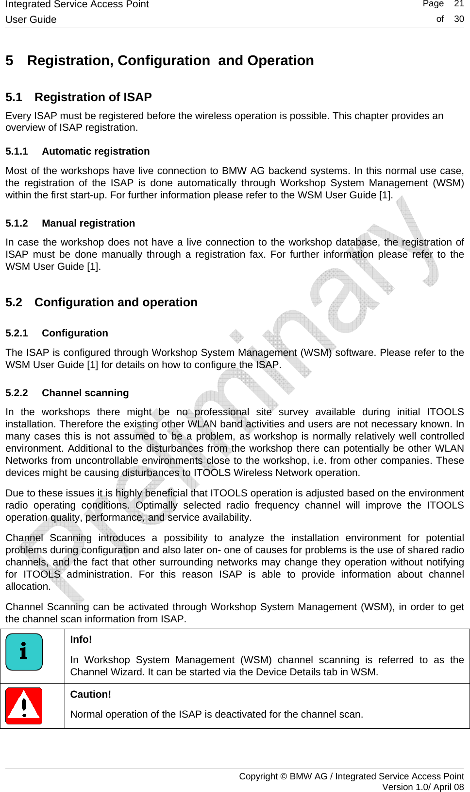 Integrated Service Access Point   Page    21User Guide  of    30     Copyright &copy; BMW AG / Integrated Service Access Point Version 1.0/ April 08 5  Registration, Configuration  and Operation 5.1  Registration of ISAP Every ISAP must be registered before the wireless operation is possible. This chapter provides an overview of ISAP registration.  5.1.1 Automatic registration Most of the workshops have live connection to BMW AG backend systems. In this normal use case, the registration of the ISAP is done automatically through Workshop System Management (WSM) within the first start-up. For further information please refer to the WSM User Guide [1].  5.1.2 Manual registration In case the workshop does not have a live connection to the workshop database, the registration of ISAP must be done manually through a registration fax. For further information please refer to the WSM User Guide [1].  5.2  Configuration and operation 5.2.1 Configuration The ISAP is configured through Workshop System Management (WSM) software. Please refer to the WSM User Guide [1] for details on how to configure the ISAP.  5.2.2 Channel scanning In the workshops there might be no professional site survey available during initial ITOOLS installation. Therefore the existing other WLAN band activities and users are not necessary known. In many cases this is not assumed to be a problem, as workshop is normally relatively well controlled environment. Additional to the disturbances from the workshop there can potentially be other WLAN Networks from uncontrollable environments close to the workshop, i.e. from other companies. These devices might be causing disturbances to ITOOLS Wireless Network operation.  Due to these issues it is highly beneficial that ITOOLS operation is adjusted based on the environment radio operating conditions. Optimally selected radio frequency channel will improve the ITOOLS operation quality, performance, and service availability.  Channel Scanning introduces a possibility to analyze the installation environment for potential problems during configuration and also later on- one of causes for problems is the use of shared radio channels, and the fact that other surrounding networks may change they operation without notifying for ITOOLS administration. For this reason ISAP is able to provide information about channel allocation. Channel Scanning can be activated through Workshop System Management (WSM), in order to get the channel scan information from ISAP.   Info!  In Workshop System Management (WSM) channel scanning is referred to as the Channel Wizard. It can be started via the Device Details tab in WSM.  Caution! Normal operation of the ISAP is deactivated for the channel scan.  i 
