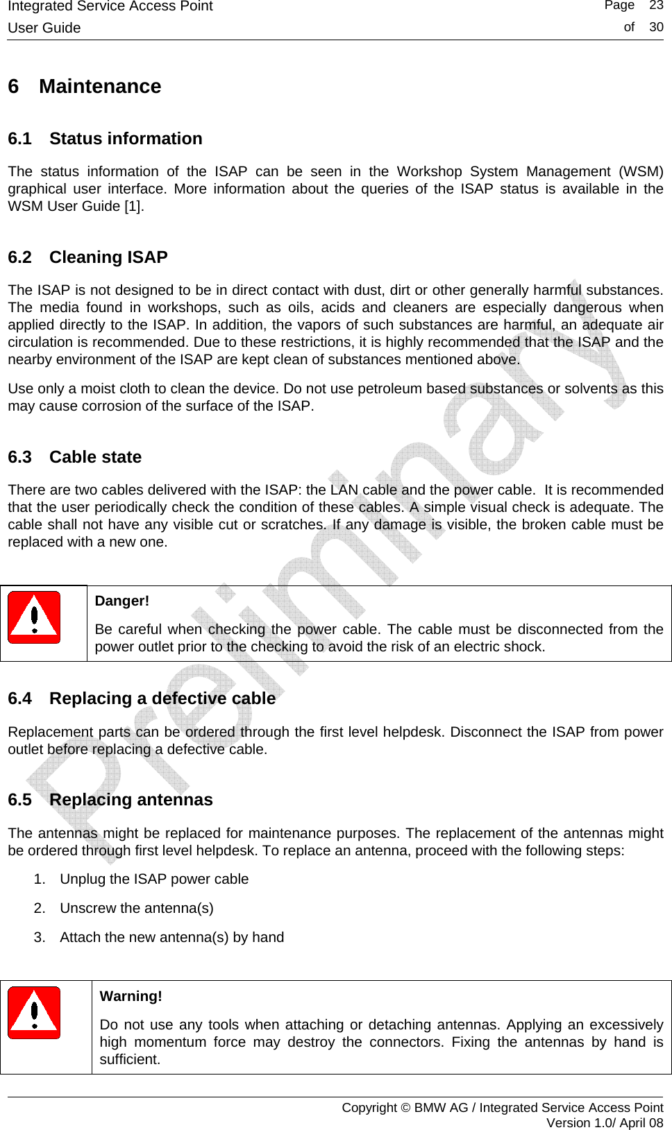 Integrated Service Access Point   Page    23User Guide  of    30     Copyright &copy; BMW AG / Integrated Service Access Point Version 1.0/ April 08 6 Maintenance 6.1 Status information The status information of the ISAP can be seen in the Workshop System Management (WSM) graphical user interface. More information about the queries of the ISAP status is available in the WSM User Guide [1].  6.2 Cleaning ISAP The ISAP is not designed to be in direct contact with dust, dirt or other generally harmful substances. The media found in workshops, such as oils, acids and cleaners are especially dangerous when applied directly to the ISAP. In addition, the vapors of such substances are harmful, an adequate air circulation is recommended. Due to these restrictions, it is highly recommended that the ISAP and the nearby environment of the ISAP are kept clean of substances mentioned above.   Use only a moist cloth to clean the device. Do not use petroleum based substances or solvents as this may cause corrosion of the surface of the ISAP. 6.3 Cable state There are two cables delivered with the ISAP: the LAN cable and the power cable.  It is recommended that the user periodically check the condition of these cables. A simple visual check is adequate. The cable shall not have any visible cut or scratches. If any damage is visible, the broken cable must be replaced with a new one.     Danger! Be careful when checking the power cable. The cable must be disconnected from the power outlet prior to the checking to avoid the risk of an electric shock.  6.4  Replacing a defective cable Replacement parts can be ordered through the first level helpdesk. Disconnect the ISAP from power outlet before replacing a defective cable.  6.5 Replacing antennas The antennas might be replaced for maintenance purposes. The replacement of the antennas might be ordered through first level helpdesk. To replace an antenna, proceed with the following steps:  1.  Unplug the ISAP power cable 2.  Unscrew the antenna(s) 3.  Attach the new antenna(s) by hand    Warning! Do not use any tools when attaching or detaching antennas. Applying an excessively high momentum force may destroy the connectors. Fixing the antennas by hand is sufficient. 