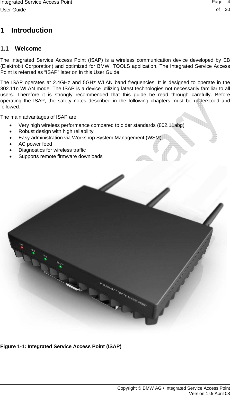 Integrated Service Access Point   Page    4User Guide  of    30     Copyright &copy; BMW AG / Integrated Service Access Point Version 1.0/ April 08 1 Introduction 1.1 Welcome The Integrated Service Access Point (ISAP) is a wireless communication device developed by EB (Elektrobit Corporation) and optimized for BMW ITOOLS application. The Integrated Service Access Point is referred as &ldquo;ISAP&rdquo; later on in this User Guide. The ISAP operates at 2.4GHz and 5GHz WLAN band frequencies. It is designed to operate in the 802.11n WLAN mode. The ISAP is a device utilizing latest technologies not necessarily familiar to all users. Therefore it is strongly recommended that this guide be read through carefully. Before operating the ISAP, the safety notes described in the following chapters must be understood and followed.  The main advantages of ISAP are: &bull;  Very high wireless performance compared to older standards (802.11abg) &bull;  Robust design with high reliability &bull;  Easy administration via Workshop System Management (WSM) &bull;  AC power feed &bull;  Diagnostics for wireless traffic &bull;  Supports remote firmware downloads  Figure 1-1: Integrated Service Access Point (ISAP) 