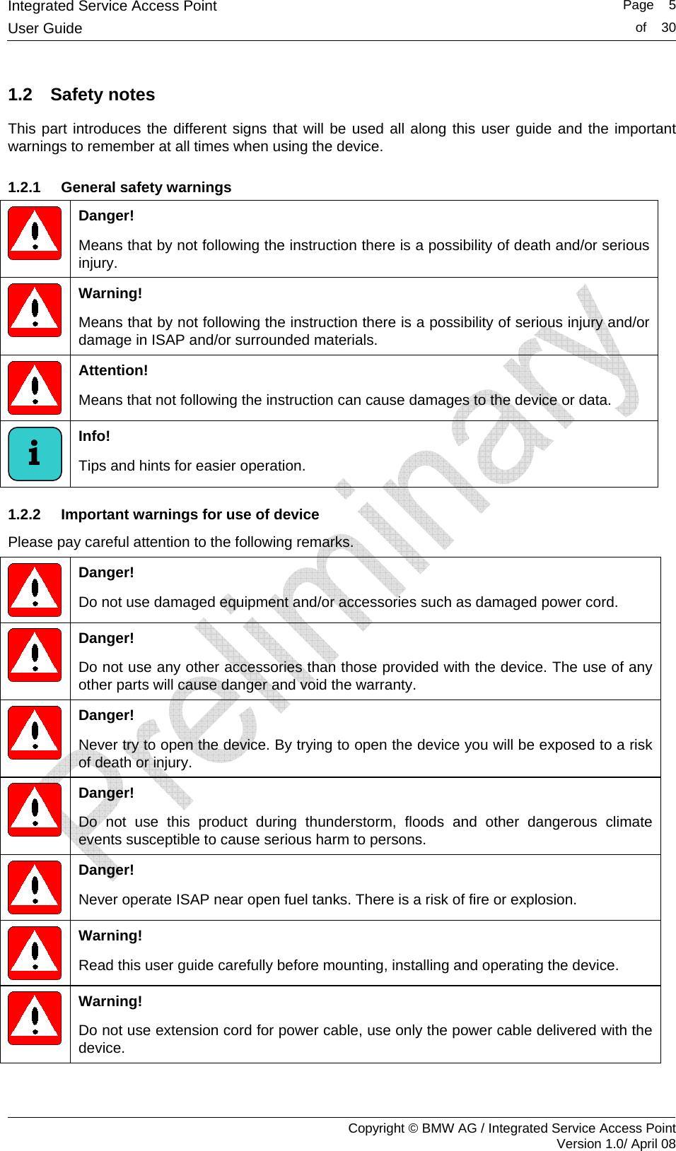 Integrated Service Access Point   Page    5User Guide  of    30     Copyright &copy; BMW AG / Integrated Service Access Point Version 1.0/ April 08 1.2  Safety notes  This part introduces the different signs that will be used all along this user guide and the important warnings to remember at all times when using the device.  1.2.1  General safety warnings  Danger!  Means that by not following the instruction there is a possibility of death and/or serious injury.  Warning!  Means that by not following the instruction there is a possibility of serious injury and/or damage in ISAP and/or surrounded materials.  Attention!  Means that not following the instruction can cause damages to the device or data.   Info!  Tips and hints for easier operation.  1.2.2  Important warnings for use of device Please pay careful attention to the following remarks.   Danger! Do not use damaged equipment and/or accessories such as damaged power cord.  Danger! Do not use any other accessories than those provided with the device. The use of any other parts will cause danger and void the warranty.  Danger! Never try to open the device. By trying to open the device you will be exposed to a risk of death or injury.  Danger! Do not use this product during thunderstorm, floods and other dangerous climate events susceptible to cause serious harm to persons.    Danger! Never operate ISAP near open fuel tanks. There is a risk of fire or explosion.  Warning! Read this user guide carefully before mounting, installing and operating the device.   Warning! Do not use extension cord for power cable, use only the power cable delivered with the device.  i 