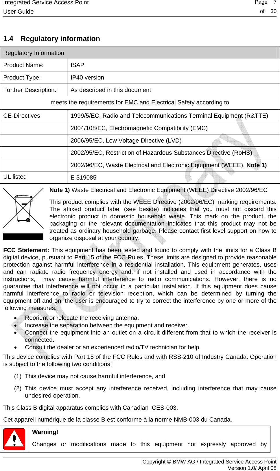 Integrated Service Access Point   Page    7User Guide  of    30     Copyright &copy; BMW AG / Integrated Service Access Point Version 1.0/ April 08 1.4 Regulatory information Regulatory Information Product Name: ISAP Product Type: IP40 version Further Description:  As described in this document meets the requirements for EMC and Electrical Safety according to CE-Directives  1999/5/EC, Radio and Telecommunications Terminal Equipment (R&amp;TTE)  2004/108/EC, Electromagnetic Compatibility (EMC)  2006/95/EC, Low Voltage Directive (LVD)  2002/95/EC, Restriction of Hazardous Substances Directive (RoHS)  2002/96/EC, Waste Electrical and Electronic Equipment (WEEE), Note 1) UL listed  E 319085 Note 1) Waste Electrical and Electronic Equipment (WEEE) Directive 2002/96/EC This product complies with the WEEE Directive (2002/96/EC) marking requirements. The affixed product label (see beside) indicates that you must not discard this electronic product in domestic household waste. This mark on the product, the packaging or the relevant documentation indicates that this product may not be treated as ordinary household garbage. Please contact first level support on how to organize disposal at your country. FCC Statement: This equipment has been tested and found to comply with the limits for a Class B digital device, pursuant to Part 15 of the FCC Rules. These limits are designed to provide reasonable protection against harmful interference in a residential installation. This equipment generates, uses and can radiate radio frequency energy and, if not installed and used in accordance with the instructions,  may cause harmful interference to radio communications. However, there is no guarantee that interference will not occur in a particular installation. If this equipment does cause harmful interference to radio or television reception, which can be determined by turning the equipment off and on, the user is encouraged to try to correct the interference by one or more of the following measures: &bull;  Reorient or relocate the receiving antenna. &bull;  Increase the separation between the equipment and receiver. &bull;  Connect the equipment into an outlet on a circuit different from that to which the receiver is connected. &bull;  Consult the dealer or an experienced radio/TV technician for help. This device complies with Part 15 of the FCC Rules and with RSS-210 of Industry Canada. Operation is subject to the following two conditions: (1)  This device may not cause harmful interference, and (2) This device must accept any interference received, including interference that may cause undesired operation. This Class B digital apparatus complies with Canadian ICES-003.  Cet appareil num&eacute;rique de la classe B est conforme &agrave; la norme NMB-003 du Canada.  Warning! Changes or modifications made to this equipment not expressly approved by 