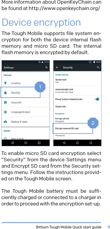 Bittium Tough Mobile Quick start guide 11More information about OpenKeyChain can be found at http://www.openkeychain.org/Device encryptionThe Tough Mobile supports file system en-cryption for both the device internal flash memory and micro SD card. The internal flash memory is encrypted by default.12To enable micro SD card encryption select &ldquo;Security&rdquo; from the device Settings menu and Encrypt SD card from the Security set-tings menu. Follow the instructions provid-ed on the Tough Mobile screen.The Tough Mobile battery must be suffi-ciently charged or connected to a charger in order to proceed with the encryption set-up.