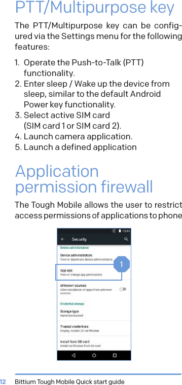 Bittium Tough Mobile Quick start guide12PTT/Multipurpose keyThe PTT/Multipurpose key can be config-ured via the Settings menu for the following features:1.  Operate the Push-to-Talk (PTT) functionality.2. Enter sleep / Wake up the device from sleep, similar to the default Android Power key functionality.3. Select active SIM card  (SIM card 1 or SIM card 2).4. Launch camera application.5. Launch a defined applicationApplication permission firewallThe Tough Mobile allows the user to restrict access permissions of applications to phone 1