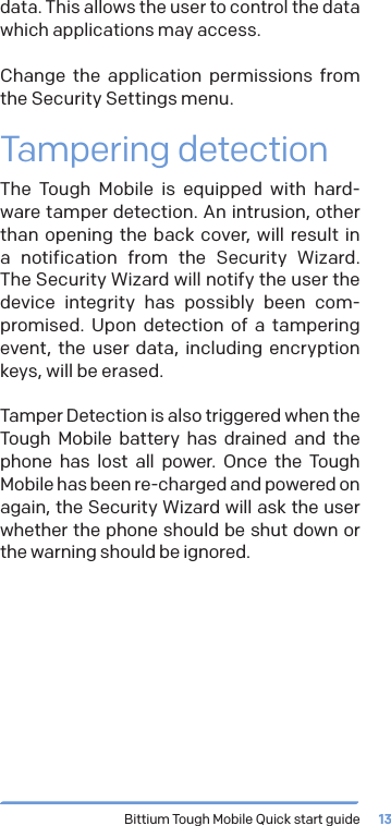 Bittium Tough Mobile Quick start guide 13data. This allows the user to control the data which applications may access.Change the application permissions from the Security Settings menu.Tampering detectionThe Tough Mobile is equipped with hard-ware tamper detection. An intrusion, other than opening the back cover, will result in a notification from the Security Wizard. The Security Wizard will notify the user the device integrity has possibly been com-promised. Upon detection of a tampering event, the user data, including encryption keys, will be erased.Tamper Detection is also triggered when the Tough Mobile battery has drained and the phone has lost all power. Once the Tough Mobile has been re-charged and powered on again, the Security Wizard will ask the user whether the phone should be shut down or the warning should be ignored.
