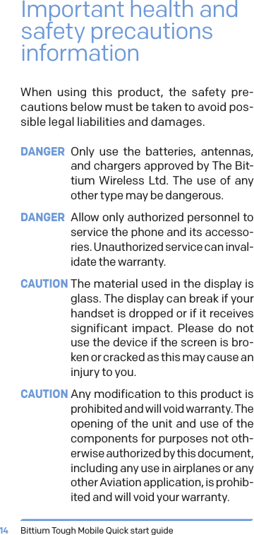 Bittium Tough Mobile Quick start guide14Important health and safety precautions informationWhen using this product, the safety pre-cautions below must be taken to avoid pos-sible legal liabilities and damages. DANGER Only use the batteries, antennas, and chargers approved by The Bit-tium Wireless Ltd. The use of any other type may be dangerous.DANGER  Allow only authorized personnel to service the phone and its accesso-ries. Unauthorized service can inval-idate the warranty.CAUTION The material used in the display is glass. The display can break if your handset is dropped or if it receives significant impact. Please do not use the device if the screen is bro-ken or cracked as this may cause an injury to you.CAUTION Any modification to this product is prohibited and will void warranty. The opening of the unit and use of the components for purposes not oth-erwise authorized by this document, including any use in airplanes or any other Aviation application, is prohib-ited and will void your warranty.