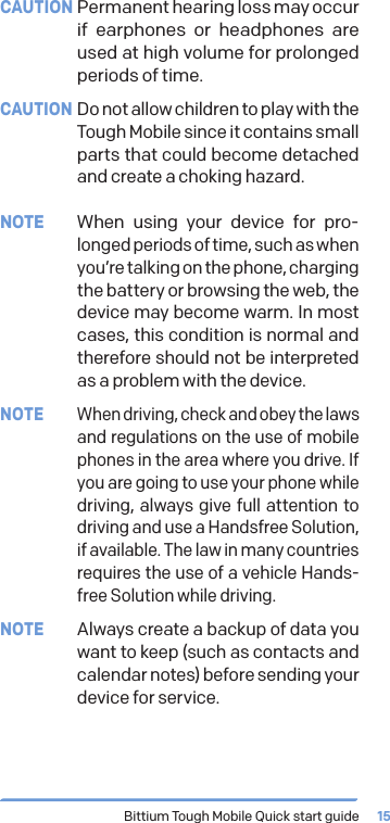 Bittium Tough Mobile Quick start guide 15CAUTION Permanent hearing loss may occur if earphones or headphones are used at high volume for prolonged periods of time.CAUTION Do not allow children to play with the Tough Mobile since it contains small parts that could become detached and create a choking hazard.NOTE  When using your device for pro-longed periods of time, such as when you&rsquo;re talking on the phone, charging the battery or browsing the web, the device may become warm. In most cases, this condition is normal and therefore should not be interpreted as a problem with the device.NOTE When driving, check and obey the laws and regulations on the use of mobile phones in the area where you drive. If you are going to use your phone while driving, always give full attention to driving and use a Handsfree Solution, if available. The law in many countries requires the use of a vehicle Hands-free Solution while driving.NOTE  Always create a backup of data you want to keep (such as contacts and calendar notes) before sending your device for service.