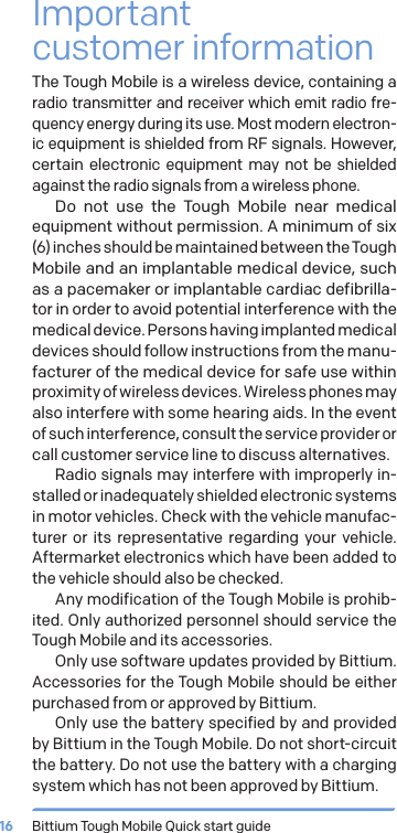 Bittium Tough Mobile Quick start guide16Important  customer informationThe Tough Mobile is a wireless device, containing a radio transmitter and receiver which emit radio fre-quency energy during its use. Most modern electron-ic equipment is shielded from RF signals. However, certain electronic equipment may not be shielded against the radio signals from a wireless phone.Do not use the Tough Mobile near medical equipment without permission. A minimum of six (6) inches should be maintained between the Tough Mobile and an implantable medical device, such as a pacemaker or implantable cardiac defibrilla-tor in order to avoid potential interference with the medical device. Persons having implanted medical devices should follow instructions from the manu-facturer of the medical device for safe use within proximity of wireless devices. Wireless phones may also interfere with some hearing aids. In the event of such interference, consult the service provider or call customer service line to discuss alternatives.Radio signals may interfere with improperly in-stalled or inadequately shielded electronic systems in motor vehicles. Check with the vehicle manufac-turer or its representative regarding your vehicle. Aftermarket electronics which have been added to the vehicle should also be checked.Any modification of the Tough Mobile is prohib-ited. Only authorized personnel should service the Tough Mobile and its accessories.Only use software updates provided by Bittium. Accessories for the Tough Mobile should be either purchased from or approved by Bittium.Only use the battery specified by and provided by Bittium in the Tough Mobile. Do not short-circuit the battery. Do not use the battery with a charging system which has not been approved by Bittium.
