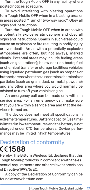 Bittium Tough Mobile Quick start guide 17Turn the Tough Mobile OFF in any facility where posted notices so require.To avoid interfering with blasting operations turn Tough Mobile OFF when in a blasting area or in areas posted: &ldquo;Turn off two-way radio&rdquo;. Obey all signs and instructions.Turn the Tough Mobile OFF when in areas with a potentially explosive atmosphere and obey all signs and instructions. Sparks in such areas could cause an explosion or fire resulting in bodily injury or even death. Areas with a potentially explosive atmosphere are often, but not always, marked clearly. Potential areas may include fueling areas (such as gas stations); below deck on boats; fuel or chemical transfer or storage facilities; vehicles using liquefied petroleum gas (such as propane or butane); areas where the air contains chemicals or particles (such as grain, dust, or metal powders); and any other area where you would normally be advised to turn off your vehicle engine.An emergency call can be made only within a service area. For an emergency call, make sure that you are within a service area and that the de-vice is turned on.The device does not meet all specifications in extreme temperatures. Battery capacity (use time) is limited in low temperatures and the battery is not charged under 0&deg;C temperatures. Device perfor-mance may be limited in high temperatures.Declaration of conformity 1588Hereby, The Bittum Wireless ltd. declares that this Tough Mobile product is in compliance with the es-sential requirements and other relevant provisions of Directive 1999/5/EC. A copy of the Declaration of Conformity can be found at www.bittium.com