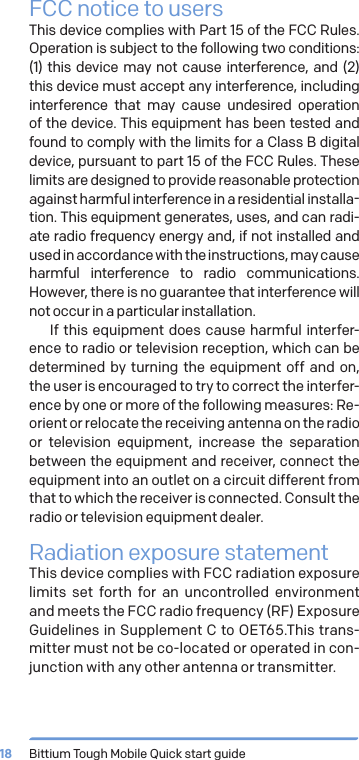 Bittium Tough Mobile Quick start guide18FCC notice to usersThis device complies with Part 15 of the FCC Rules. Operation is subject to the following two conditions: (1) this device may not cause interference, and (2) this device must accept any interference, including interference that may cause undesired operation of the device. This equipment has been tested and found to comply with the limits for a Class B digital device, pursuant to part 15 of the FCC Rules. These limits are designed to provide reasonable protection against harmful interference in a residential installa-tion. This equipment generates, uses, and can radi-ate radio frequency energy and, if not installed and used in accordance with the instructions, may cause harmful interference to radio communications. However, there is no guarantee that interference will not occur in a particular installation.If this equipment does cause harmful interfer-ence to radio or television reception, which can be determined by turning the equipment off and on, the user is encouraged to try to correct the interfer-ence by one or more of the following measures: Re-orient or relocate the receiving antenna on the radio or television equipment, increase the separation between the equipment and receiver, connect the equipment into an outlet on a circuit different from that to which the receiver is connected. Consult the radio or television equipment dealer.Radiation exposure statementThis device complies with FCC radiation exposure limits set forth for an uncontrolled environment and meets the FCC radio frequency (RF) Exposure Guidelines in Supplement C to OET65.This trans-mitter must not be co-located or operated in con-junction with any other antenna or transmitter.