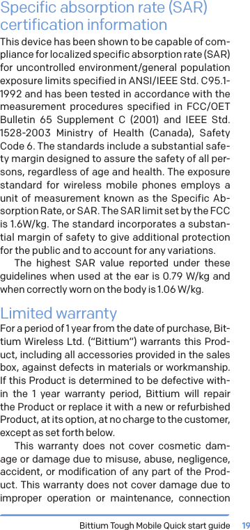 Bittium Tough Mobile Quick start guide 19Specific absorption rate (SAR) certification informationThis device has been shown to be capable of com-pliance for localized specific absorption rate (SAR) for uncontrolled environment/general population exposure limits specified in ANSI/IEEE Std. C95.1-1992 and has been tested in accordance with the measurement procedures specified in FCC/OET Bulletin 65 Supplement C (2001) and IEEE Std. 1528-2003 Ministry of Health (Canada), Safety Code 6. The standards include a substantial safe-ty margin designed to assure the safety of all per-sons, regardless of age and health. The exposure standard for wireless mobile phones employs a unit of measurement known as the Specific Ab-sorption Rate, or SAR. The SAR limit set by the FCC is 1.6W/kg. The standard incorporates a substan-tial margin of safety to give additional protection for the public and to account for any variations.The highest SAR value reported under these guidelines when used at the ear is 0.79 W/kg and when correctly worn on the body is 1.06W/kg.Limited warrantyFor a period of 1 year from the date of purchase, Bit-tium Wireless Ltd. (&ldquo;Bittium&rdquo;) warrants this Prod-uct, including all accessories provided in the sales box, against defects in materials or workmanship. If this Product is determined to be defective with-in the 1 year warranty period, Bittium will repair the Product or replace it with a new or refurbished Product, at its option, at no charge to the customer, except as set forth below.This warranty does not cover cosmetic dam-age or damage due to misuse, abuse, negligence, accident, or modification of any part of the Prod-uct. This warranty does not cover damage due to improper operation or maintenance, connection 