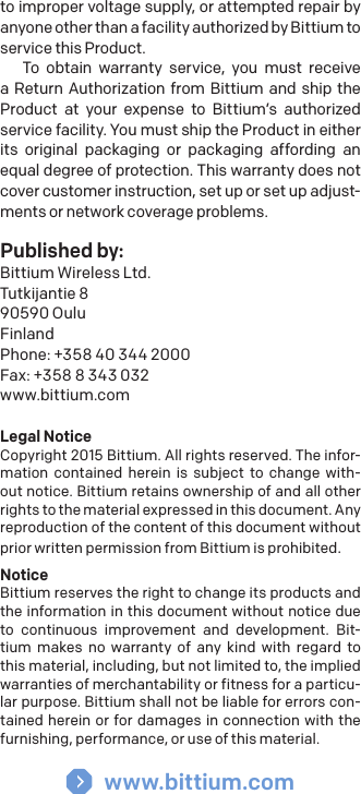 to improper voltage supply, or attempted repair by anyone other than a facility authorized by Bittium to service this Product.To obtain warranty service, you must receive a Return Authorization from Bittium and ship the Product at your expense to Bittium&rsquo;s authorized service facility. You must ship the Product in either its original packaging or packaging affording an equal degree of protection. This warranty does not cover customer instruction, set up or set up adjust-ments or network coverage problems.  Published by:Bittium Wireless Ltd.Tutkijantie 890590 OuluFinlandPhone: +358 40 344 2000Fax: +358 8 343 032www.bittium.comLegal NoticeCopyright 2015 Bittium. All rights reserved. The infor-mation contained herein is subject to change with-out notice. Bittium retains ownership of and all other rights to the material expressed in this document. Any reproduction of the content of this document without prior written permission from Bittium is prohibited.NoticeBittium reserves the right to change its products and the information in this document without notice due to continuous improvement and development. Bit-tium makes no warranty of any kind with regard to this material, including, but not limited to, the implied warranties of merchantability or fitness for a particu-lar purpose. Bittium shall not be liable for errors con-tained herein or for damages in connection with the furnishing, performance, or use of this material.www.bittium.com