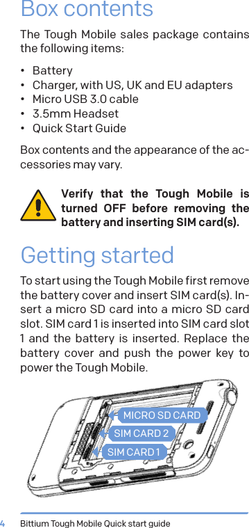 Bittium Tough Mobile Quick start guide4Box contentsThe Tough Mobile sales package contains  the following items:&bull;  Battery&bull;  Charger, with US, UK and EU adapters&bull;  Micro USB 3.0 cable&bull;  3.5mm Headset&bull;  Quick Start GuideBox contents and the appearance of the ac-cessories may vary. Verify that the Tough Mobile is turned OFF before removing the battery and inserting SIM card(s).Getting startedTo start using the Tough Mobile first remove the battery cover and insert SIM card(s). In-sert a micro SD card into a micro SD card slot. SIM card 1 is inserted into SIM card slot 1 and the battery is inserted. Replace the battery cover and push the power key to power the Tough Mobile.MICRO SD CARDSIM CARD 2SIM CARD 1