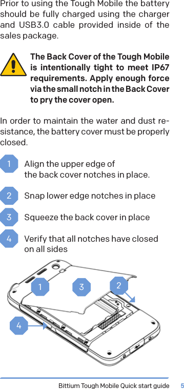 Bittium Tough Mobile Quick start guide 5Prior to using the Tough Mobile the battery should be fully charged using the charger and USB3.0 cable provided inside of the sales package.The Back Cover of the Tough Mobile is intentionally tight to meet IP67 requirements. Apply enough force via the small notch in the Back Cover to pry the cover open.In order to maintain the water and dust re-sistance, the battery cover must be properly closed.1  Align the upper edge of  the back cover notches in place.2  Snap lower edge notches in place3  Squeeze the back cover in place4  Verify that all notches have closed on all sides1234