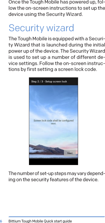 Bittium Tough Mobile Quick start guide6Once the Tough Mobile has powered up, fol-low the on-screen instructions to set up the device using the Security Wizard.Security wizardThe Tough Mobile is equipped with a Securi-ty Wizard that is launched during the initial power up of the device. The Security Wizard is used to set up a number of different de-vice settings. Follow the on-screen instruc-tions by first setting a screen lock code.The number of set-up steps may vary depend-ing on the security features of the device.