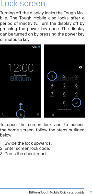 Bittium Tough Mobile Quick start guide 7Lock screenTurning off the display locks the Tough Mo-bile. The Tough Mobile also locks after a period of inactivity. Turn the display off by pressing the power key once. The display can be turned on by pressing the power key or multiuse key.To open the screen lock and to access  the home screen, follow the steps outlined below:1.  Swipe the lock upwards.2. Enter screen lock code.3. Press the check mark.
