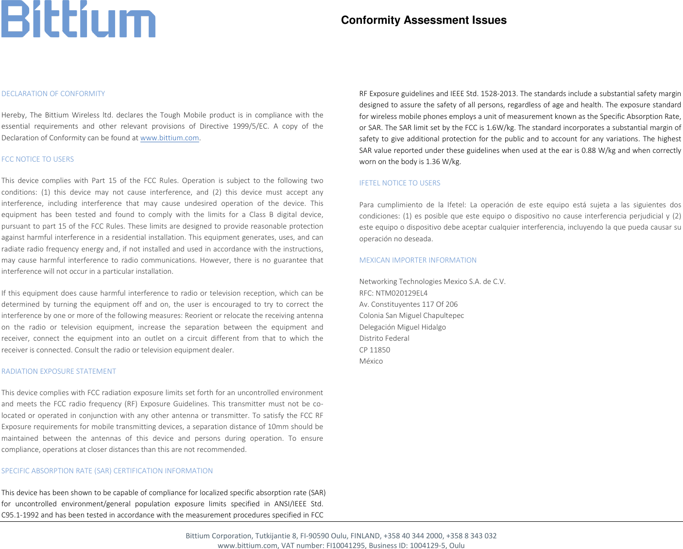     Conformity Assessment Issues         Bittium Corporation, Tutkijantie 8, FI-90590 Oulu, FINLAND, +358 40 344 2000, +358 8 343 032 www.bittium.com, VAT number: FI10041295, Business ID: 1004129-5, Oulu DECLARATION OF CONFORMITY Hereby,  The  Bittium  Wireless  ltd.  declares  the  Tough  Mobile  product  is  in  compliance  with  the essential  requirements  and  other  relevant  provisions  of  Directive  1999/5/EC.  A  copy  of  the Declaration of Conformity can be found at www.bittium.com.  FCC NOTICE TO USERS This  device  complies  with  Part  15  of  the  FCC  Rules.  Operation  is  subject  to  the  following  two conditions:  (1)  this  device  may  not  cause  interference,  and  (2)  this  device  must  accept  any interference,  including  interference  that  may  cause  undesired  operation  of  the  device.  This equipment  has  been  tested  and  found  to  comply  with  the  limits  for  a  Class  B  digital  device, pursuant to part 15 of the FCC Rules. These limits are designed to provide reasonable protection against harmful interference in a residential installation. This equipment generates, uses, and can radiate radio frequency energy and, if not installed and used in accordance with the instructions, may  cause  harmful  interference to  radio  communications.  However, there  is  no  guarantee  that interference will not occur in a particular installation. If this equipment does cause harmful interference to radio or television reception, which can be determined  by  turning  the  equipment  off  and  on,  the  user  is  encouraged  to  try  to  correct  the interference by one or more of the following measures: Reorient or relocate the receiving antenna on  the  radio  or  television  equipment,  increase  the  separation  between  the  equipment  and receiver,  connect  the  equipment  into  an  outlet  on  a  circuit  different  from  that  to  which  the receiver is connected. Consult the radio or television equipment dealer. RADIATION EXPOSURE STATEMENT This device complies with FCC radiation exposure limits set forth for an uncontrolled environment and  meets  the  FCC  radio  frequency  (RF)  Exposure  Guidelines.  This  transmitter  must  not  be  co-located or operated in  conjunction with any other  antenna  or transmitter. To  satisfy the FCC  RF Exposure requirements for mobile transmitting devices, a separation distance of 10mm should be maintained  between  the  antennas  of  this  device  and  persons  during  operation.  To  ensure compliance, operations at closer distances than this are not recommended. SPECIFIC ABSORPTION RATE (SAR) CERTIFICATION INFORMATION This device has been shown to be capable of compliance for localized specific absorption rate (SAR) for  uncontrolled  environment/general  population  exposure  limits  specified  in  ANSI/IEEE  Std. C95.1-1992 and has been tested in accordance with the measurement procedures specified in FCC RF Exposure guidelines and IEEE Std. 1528-2013. The standards include a substantial safety margin designed to assure the safety of all persons, regardless of age and health. The exposure standard for wireless mobile phones employs a unit of measurement known as the Specific Absorption Rate, or SAR. The SAR limit set by the FCC is 1.6W/kg. The standard incorporates a substantial margin of safety to  give additional protection  for the public and  to account for any variations.  The highest SAR value reported under these guidelines when used at the ear is 0.88 W/kg and when correctly worn on the body is 1.36 W/kg. IFETEL NOTICE TO USERS Para  cumplimiento  de  la  Ifetel:  La  operaci&oacute;n  de  este  equipo  est&aacute;  sujeta  a  las  siguientes  dos condiciones: (1)  es posible  que este  equipo o  dispositivo  no cause  interferencia  perjudicial y  (2) este equipo o dispositivo debe aceptar cualquier interferencia, incluyendo la que pueda causar su operaci&oacute;n no deseada. MEXICAN IMPORTER INFORMATION Networking Technologies Mexico S.A. de C.V. RFC: NTM020129EL4 Av. Constituyentes 117 Of 206 Colonia San Miguel Chapultepec Delegaci&oacute;n Miguel Hidalgo Distrito Federal CP 11850 M&eacute;xico  