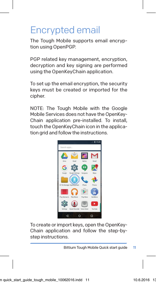 Bittium Tough Mobile Quick start guide 11Encrypted emailThe Tough Mobile supports email encryp-tion using OpenPGP. PGP related key management, encryption, decryption and key signing are performed using the OpenKeyChain application.To set up the email encryption, the security keys must be created or imported for the cipher.NOTE: The Tough Mobile with the Google Mobile Services does not have the OpenKey-Chain application pre-installed. To install, touch the OpenKeyChain icon in the applica-tion grid and follow the instructions.To create or import keys, open the OpenKey-Chain application and follow the step-by-step instructions. bittium quick_start_guide_tough_mobile_10062016.indd   11 10.6.2016   13.50
