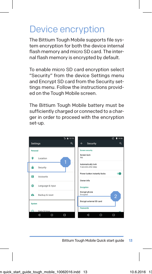Bittium Tough Mobile Quick start guide 13Device encryptionThe Bittium Tough Mobile supports file sys-tem encryption for both the device internal flash memory and micro SD card. The inter-nal flash memory is encrypted by default.To enable micro SD card encryption select &ldquo;Security&rdquo; from the device Settings menu and Encrypt SD card from the Security set-tings menu. Follow the instructions provid-ed on the Tough Mobile screen.The Bittium Tough Mobile battery must be sufficiently charged or connected to a char-ger in order to proceed with the encryption set-up.12bittium quick_start_guide_tough_mobile_10062016.indd   13 10.6.2016   13.50
