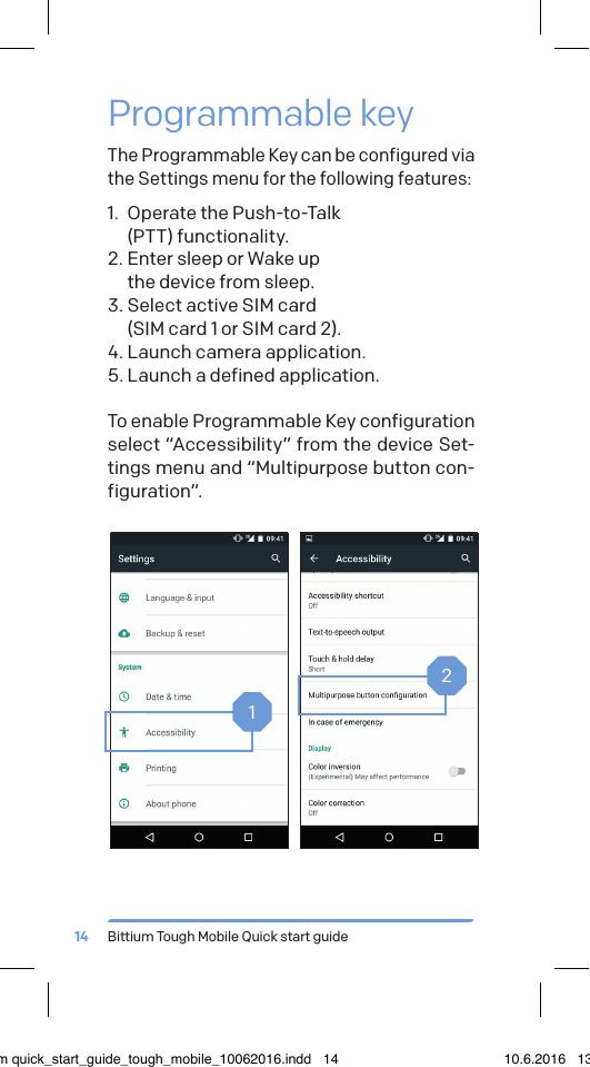 Bittium Tough Mobile Quick start guide14Programmable keyThe Programmable Key can be configured via the Settings menu for the following features:1.  Operate the Push-to-Talk  (PTT) functionality.2. Enter sleep or Wake up  the device from sleep.3. Select active SIM card  (SIM card 1 or SIM card 2).4. Launch camera application.5. Launch a defined application.To enable Programmable Key configuration select &ldquo;Accessibility&rdquo; from the device Set-tings menu and &ldquo;Multipurpose button con-figuration&rdquo;.12bittium quick_start_guide_tough_mobile_10062016.indd   14 10.6.2016   13.50