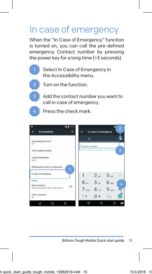 Bittium Tough Mobile Quick start guide 15In case of emergencyWhen the &ldquo;In Case of Emergency&rdquo; function is turned on, you can call the pre-defined emergency Contact number by pressing the power key for a long time (>3 seconds).1  Select In Case of Emergency in  the Accessibility menu. 2  Turn on the function.3  Add the contact number you want to call in case of emergency.4  Press the check mark.1324bittium quick_start_guide_tough_mobile_10062016.indd   15 10.6.2016   13.50