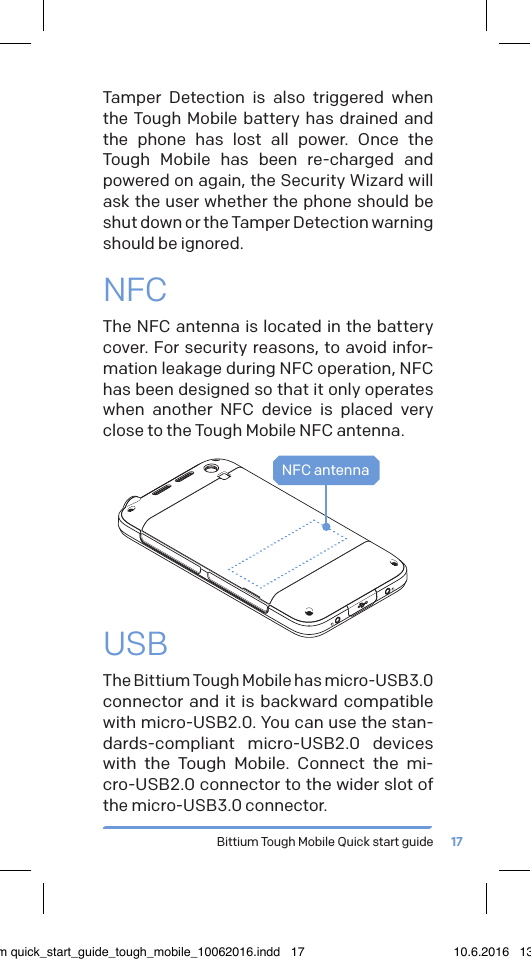 Bittium Tough Mobile Quick start guide 17USBThe Bittium Tough Mobile has micro-USB3.0 connector and it is backward compatible with micro-USB2.0. You can use the stan-dards-compliant micro-USB2.0 devices with the Tough Mobile. Connect the mi-cro-USB2.0 connector to the wider slot of the micro-USB3.0 connector.NFC antennaTamper Detection is also triggered when the Tough Mobile battery has drained and the phone has lost all power. Once the Tough Mobile has been re-charged and powered on again, the Security Wizard will ask the user whether the phone should be shut down or the Tamper Detection warning should be ignored.NFCThe NFC antenna is located in the battery cover. For security reasons, to avoid infor-mation leakage during NFC operation, NFC has been designed so that it only operates when another NFC device is placed very close to the Tough Mobile NFC antenna.bittium quick_start_guide_tough_mobile_10062016.indd   17 10.6.2016   13.50