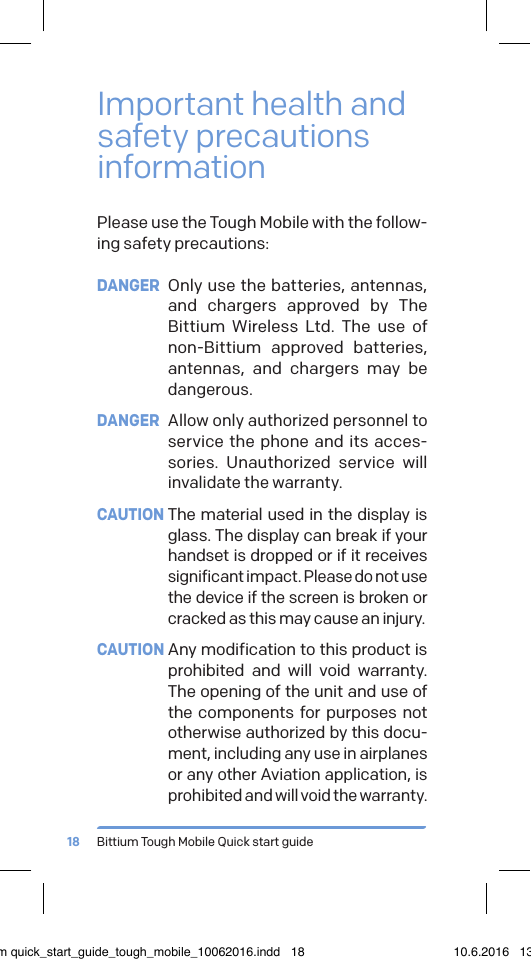 Bittium Tough Mobile Quick start guide18Important health and safety precautions informationPlease use the Tough Mobile with the follow-ing safety precautions:DANGER  Only use the batteries, antennas, and chargers approved by The Bittium Wireless Ltd. The use of non-Bittium approved batteries, antennas, and chargers may be dangerous.DANGER  Allow only authorized personnel to service the phone and its acces-sories. Unauthorized service will invalidate the warranty.CAUTION The material used in the display is glass. The display can break if your handset is dropped or if it receives significant impact. Please do not use the device if the screen is broken or cracked as this may cause an injury.CAUTION Any modification to this product is prohibited and will void warranty. The opening of the unit and use of the components for purposes not otherwise authorized by this docu-ment, including any use in airplanes or any other Aviation application, is prohibited and will void the warranty.bittium quick_start_guide_tough_mobile_10062016.indd   18 10.6.2016   13.50