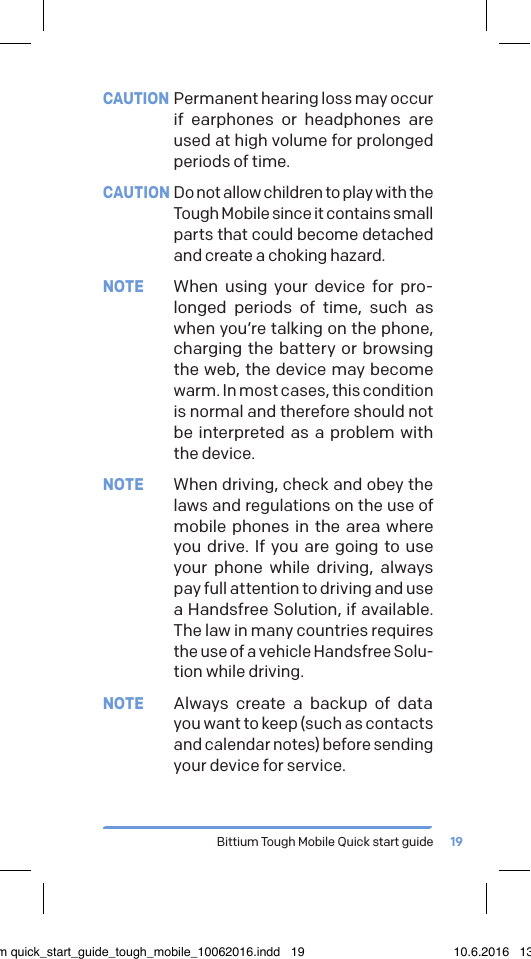 Bittium Tough Mobile Quick start guide 19CAUTION  Permanent hearing loss may occur if earphones or headphones are used at high volume for prolonged periods of time.CAUTION Do not allow children to play with the Tough Mobile since it contains small parts that could become detached and create a choking hazard.NOTE  When using your device for pro-longed periods of time, such as when you&rsquo;re talking on the phone, charging the battery or browsing the web, the device may become warm. In most cases, this condition is normal and therefore should not be interpreted as a problem with the device.NOTE  When driving, check and obey the laws and regulations on the use of mobile phones in the area where you drive. If you are going to use your phone while driving, always pay full attention to driving and use a Handsfree Solution, if available. The law in many countries requires the use of a vehicle Handsfree Solu-tion while driving.NOTE  Always create a backup of data you want to keep (such as contacts and calendar notes) before sending your device for service.bittium quick_start_guide_tough_mobile_10062016.indd   19 10.6.2016   13.50