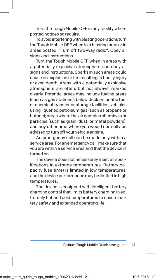 Bittium Tough Mobile Quick start guide 21Turn the Tough Mobile OFF in any facility where posted notices so require.To avoid interfering with blasting operations turn the Tough Mobile OFF when in a blasting area or in areas posted: &ldquo;Turn off two-way radio&rdquo;. Obey all signs and instructions.Turn the Tough Mobile OFF when in areas with a potentially explosive atmosphere and obey all signs and instructions. Sparks in such areas could cause an explosion or fire resulting in bodily injury or even death. Areas with a potentially explosive atmosphere are often, but not always, marked clearly. Potential areas may include fueling areas (such as gas stations); below deck on boats; fuel or chemical transfer or storage facilities; vehicles using liquefied petroleum gas (such as propane or butane); areas where the air contains chemicals or particles (such as grain, dust, or metal powders); and any other area where you would normally be advised to turn off your vehicle engine.An emergency call can be made only within a service area. For an emergency call, make sure that you are within a service area and that the device is turned on.The device does not necessarily meet all spec-ifications in extreme temperatures. Battery ca-pacity (use time) is limited in low temperatures, and the device performance may be limited in high temperatures. The device is equipped with intelligent battery charging control that limits battery charging in ex-tremely hot and cold temperatures to ensure bat-tery safety and extended operating life.bittium quick_start_guide_tough_mobile_10062016.indd   21 10.6.2016   13.50