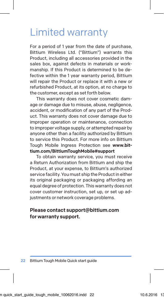 Bittium Tough Mobile Quick start guide22Limited warrantyFor a period of 1 year from the date of purchase, Bittium Wireless Ltd. (&ldquo;Bittium&rdquo;) warrants this Product, including all accessories provided in the sales box, against defects in materials or work-manship. If this Product is determined to be de-fective within the 1 year warranty period, Bittium will repair the Product or replace it with a new or refurbished Product, at its option, at no charge to the customer, except as set forth below.This warranty does not cover cosmetic dam-age or damage due to misuse, abuse, negligence, accident, or modification of any part of the Prod-uct. This warranty does not cover damage due to improper operation or maintenance, connection to improper voltage supply, or attempted repair by anyone other than a facility authorized by Bittium to service this Product. For more info on Bittium Tough Mobile Ingress Protection see www.bit-tium.com/BittiumToughMobile#supportTo obtain warranty service, you must receive a Return Authorization from Bittium and ship the Product, at your expense, to Bittium&rsquo;s authorized service facility. You must ship the Product in either its original packaging or packaging affording an equal degree of protection. This warranty does not cover customer instruction, set up, or set up ad-justments or network coverage problems.Please contact support@bittium.com  for warranty support.bittium quick_start_guide_tough_mobile_10062016.indd   22 10.6.2016   13.50