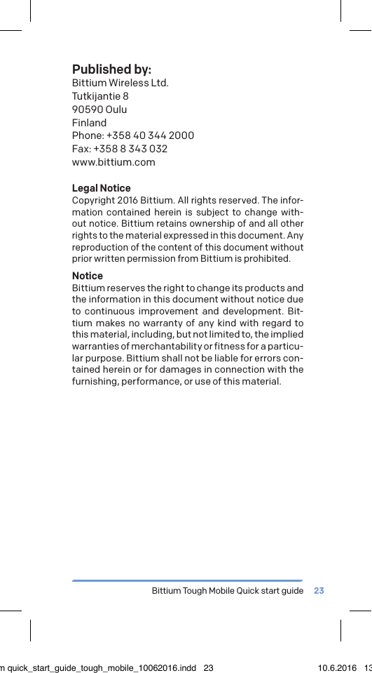Bittium Tough Mobile Quick start guide 23Published by:Bittium Wireless Ltd.Tutkijantie 890590 OuluFinlandPhone: +358 40 344 2000Fax: +358 8 343 032www.bittium.comLegal NoticeCopyright 2016 Bittium. All rights reserved. The infor-mation contained herein is subject to change with-out notice. Bittium retains ownership of and all other rights to the material expressed in this document. Any reproduction of the content of this document without prior written permission from Bittium is prohibited.NoticeBittium reserves the right to change its products and the information in this document without notice due to continuous improvement and development. Bit-tium makes no warranty of any kind with regard to this material, including, but not limited to, the implied warranties of merchantability or fitness for a particu-lar purpose. Bittium shall not be liable for errors con-tained herein or for damages in connection with the furnishing, performance, or use of this material.bittium quick_start_guide_tough_mobile_10062016.indd   23 10.6.2016   13.50