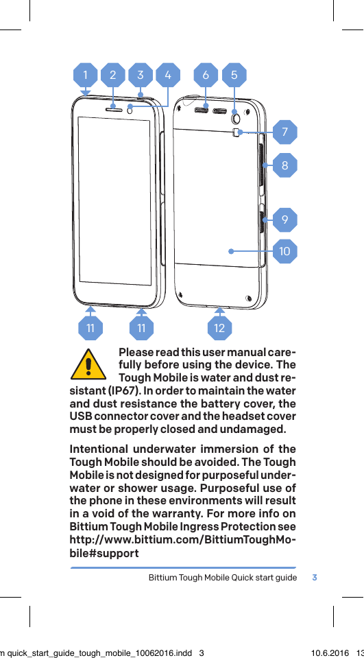 Bittium Tough Mobile Quick start guide 31 2 3 4 567891011 11 12Please read this user manual care-fully before using the device. The Tough Mobile is water and dust re-sistant (IP67). In order to maintain the water and dust resistance the battery cover, the USB connector cover and the headset cover must be properly closed and undamaged. Intentional underwater immersion of the Tough Mobile should be avoided. The Tough Mobile is not designed for purposeful under-water or shower usage. Purposeful use of the phone in these environments will result in a void of the warranty. For more info on Bittium Tough Mobile Ingress Protection see http://www.bittium.com/BittiumToughMo-bile#supportbittium quick_start_guide_tough_mobile_10062016.indd   3 10.6.2016   13.50