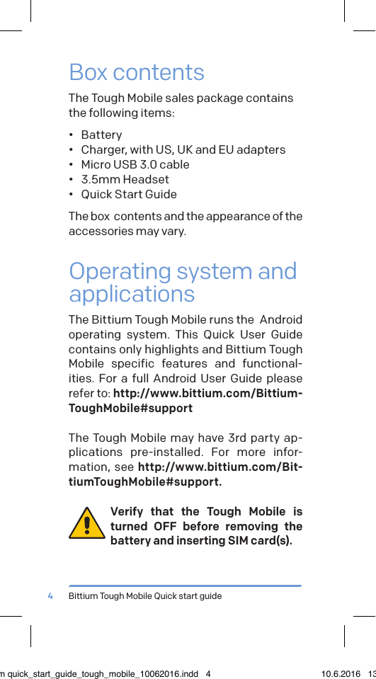 Bittium Tough Mobile Quick start guide4Box contentsThe Tough Mobile sales package contains  the following items:&bull;  Battery&bull;  Charger, with US, UK and EU adapters&bull;  Micro USB 3.0 cable&bull;  3.5mm Headset&bull;  Quick Start GuideThe box  contents and the appearance of the accessories may vary.Operating system and applicationsThe Bittium Tough Mobile runs the  Android operating system. This Quick User Guide contains only highlights and Bittium Tough Mobile specific features and functional-ities. For a full Android User Guide please refer to: http://www.bittium.com/Bittium-ToughMobile#supportThe Tough Mobile may have 3rd party ap-plications pre-installed. For more infor-mation, see http://www.bittium.com/Bit-tiumToughMobile#support.Verify that the Tough Mobile is turned OFF before removing the battery and inserting SIM card(s).bittium quick_start_guide_tough_mobile_10062016.indd   4 10.6.2016   13.50