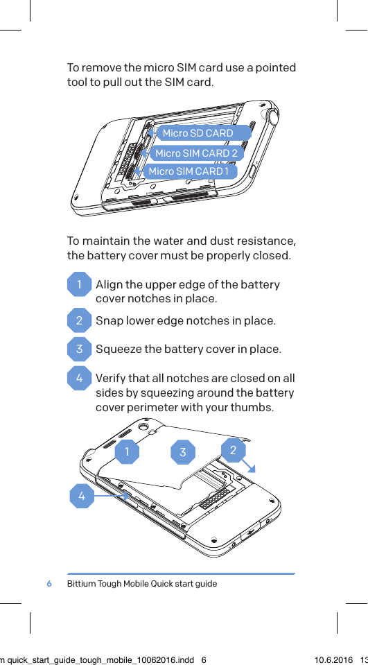 Bittium Tough Mobile Quick start guide6To remove the micro SIM card use a pointed tool to pull out the SIM card. To maintain the water and dust resistance, the battery cover must be properly closed.1  Align the upper edge of the battery cover notches in place.2  Snap lower edge notches in place.3  Squeeze the battery cover in place.4 Verify that all notches are closed on all sides by squeezing around the battery cover perimeter with your thumbs.Micro SD CARDMicro SIM CARD 2Micro SIM CARD 11234bittium quick_start_guide_tough_mobile_10062016.indd   6 10.6.2016   13.50