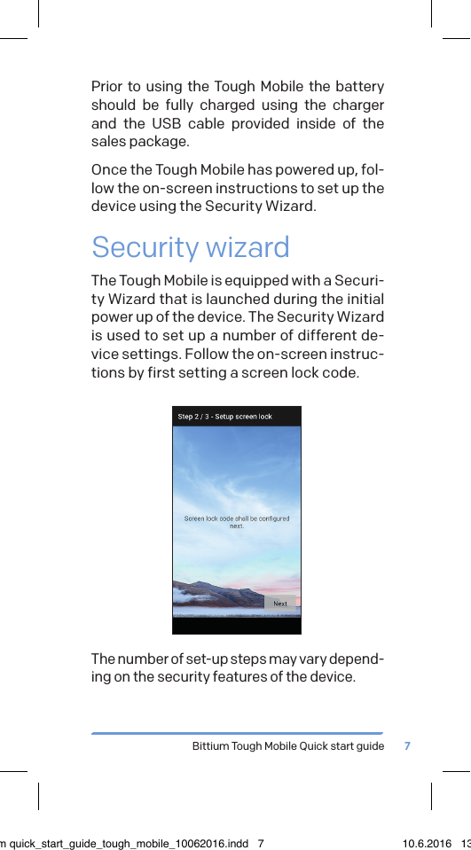 Bittium Tough Mobile Quick start guide 7Prior to using the Tough Mobile the battery should be fully charged using the charger and the USB cable provided inside of the sales package.Once the Tough Mobile has powered up, fol-low the on-screen instructions to set up the device using the Security Wizard.Security wizardThe Tough Mobile is equipped with a Securi-ty Wizard that is launched during the initial power up of the device. The Security Wizard is used to set up a number of different de-vice settings. Follow the on-screen instruc-tions by first setting a screen lock code.The number of set-up steps may vary depend-ing on the security features of the device.bittium quick_start_guide_tough_mobile_10062016.indd   7 10.6.2016   13.50
