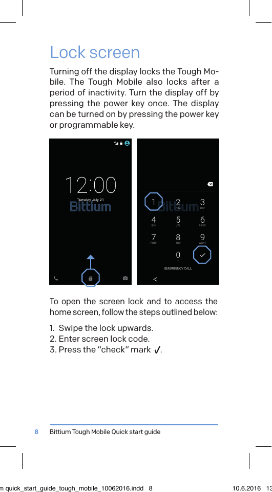 Bittium Tough Mobile Quick start guide8Lock screenTurning off the display locks the Tough Mo-bile. The Tough Mobile also locks after a period of inactivity. Turn the display off by pressing the power key once. The display can be turned on by pressing the power key or programmable key.To open the screen lock and to access the home screen, follow the steps outlined below:1.  Swipe the lock upwards.2. Enter screen lock code.3. Press the &ldquo;check&rdquo; mark   .bittium quick_start_guide_tough_mobile_10062016.indd   8 10.6.2016   13.50