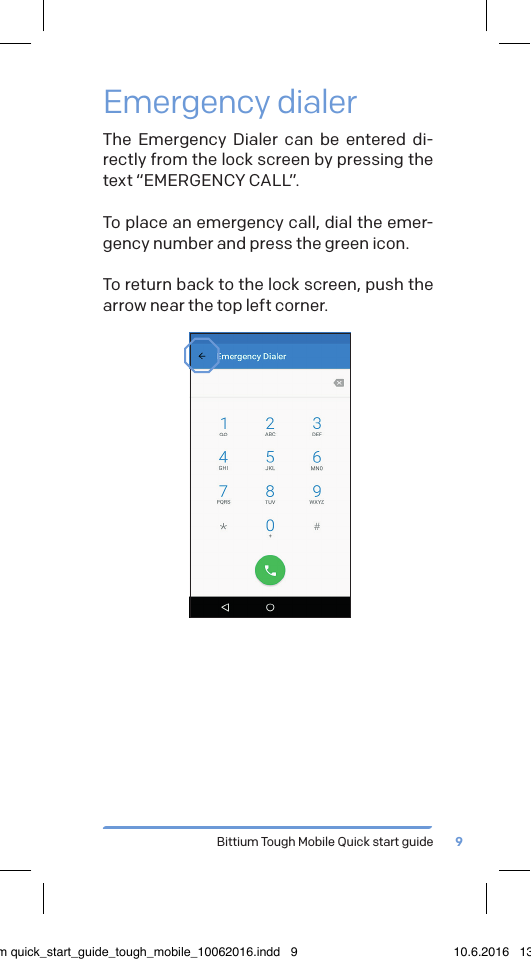 Bittium Tough Mobile Quick start guide 9Emergency dialerThe Emergency Dialer can be entered di-rectly from the lock screen by pressing the text &ldquo;EMERGENCY CALL&rdquo;.To place an emergency call, dial the emer-gency number and press the green icon.To return back to the lock screen, push the arrow near the top left corner.bittium quick_start_guide_tough_mobile_10062016.indd   9 10.6.2016   13.50