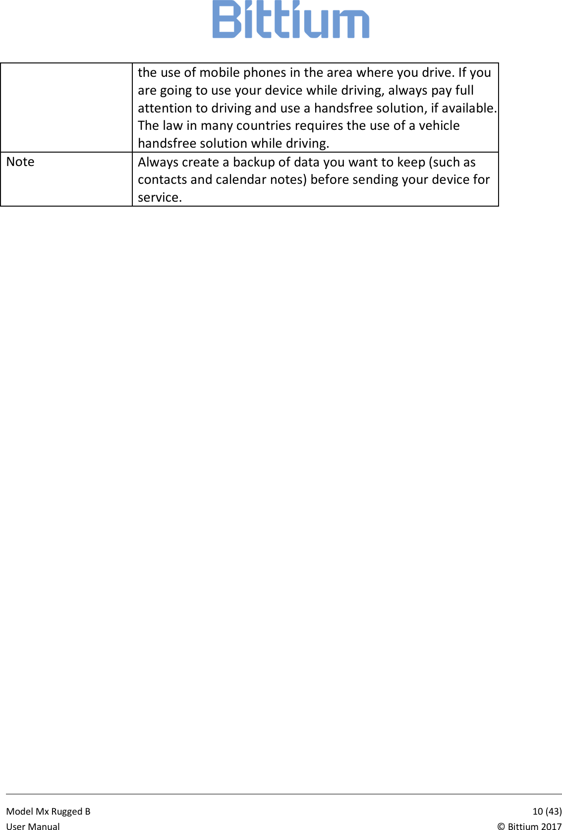            Model Mx Rugged B       10 (43)User Manual  &copy; Bittium 2017 the use of mobile phones in the area where you drive. If you are going to use your device while driving, always pay full attention to driving and use a handsfree solution, if available. The law in many countries requires the use of a vehicle handsfree solution while driving. Note Always create a backup of data you want to keep (such as contacts and calendar notes) before sending your device for service.  