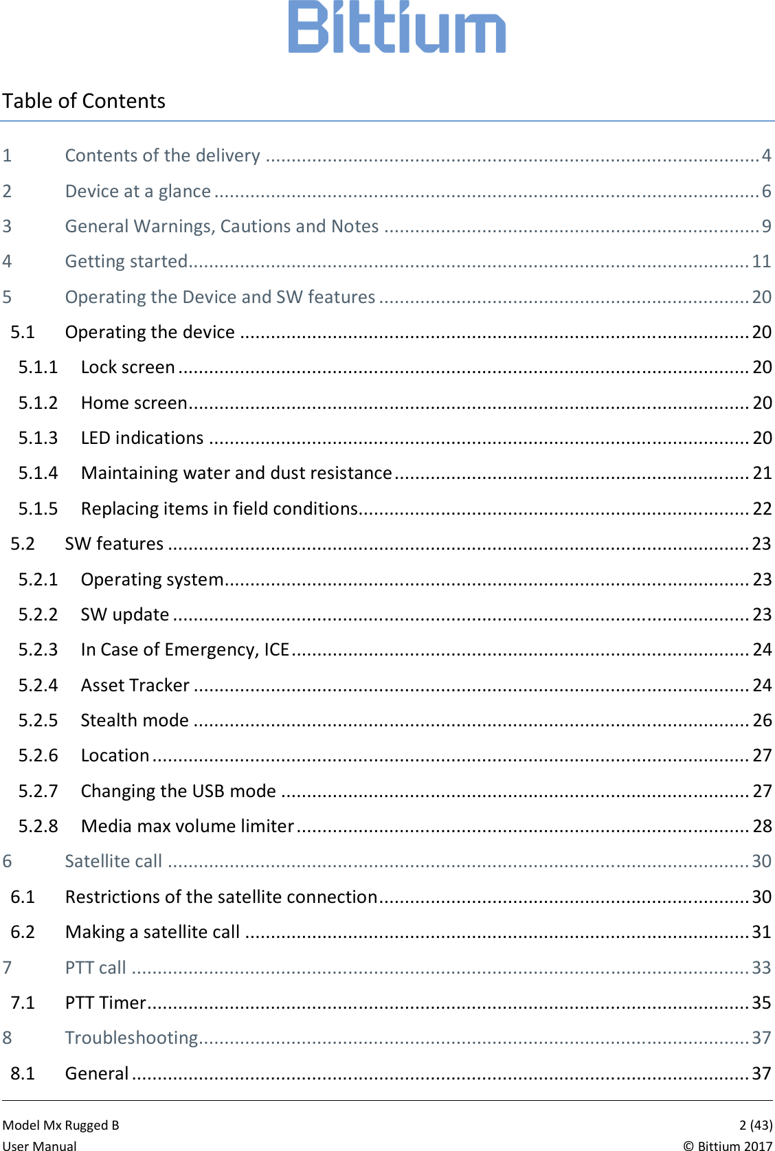            Model Mx Rugged B       2 (43)User Manual  &copy; Bittium 2017 Table of Contents 1 Contents of the delivery ................................................................................................ 4 2 Device at a glance .......................................................................................................... 6 3 General Warnings, Cautions and Notes ......................................................................... 9 4 Getting started............................................................................................................. 11 5 Operating the Device and SW features ........................................................................ 20 5.1 Operating the device ................................................................................................... 20 5.1.1 Lock screen ............................................................................................................... 20 5.1.2 Home screen ............................................................................................................. 20 5.1.3 LED indications ......................................................................................................... 20 5.1.4 Maintaining water and dust resistance ..................................................................... 21 5.1.5 Replacing items in field conditions............................................................................ 22 5.2 SW features ................................................................................................................. 23 5.2.1 Operating system...................................................................................................... 23 5.2.2 SW update ................................................................................................................ 23 5.2.3 In Case of Emergency, ICE ......................................................................................... 24 5.2.4 Asset Tracker ............................................................................................................ 24 5.2.5 Stealth mode ............................................................................................................ 26 5.2.6 Location .................................................................................................................... 27 5.2.7 Changing the USB mode ........................................................................................... 27 5.2.8 Media max volume limiter ........................................................................................ 28 6 Satellite call ................................................................................................................. 30 6.1 Restrictions of the satellite connection ........................................................................ 30 6.2 Making a satellite call .................................................................................................. 31 7 PTT call ........................................................................................................................ 33 7.1 PTT Timer ..................................................................................................................... 35 8 Troubleshooting........................................................................................................... 37 8.1 General ........................................................................................................................ 37 