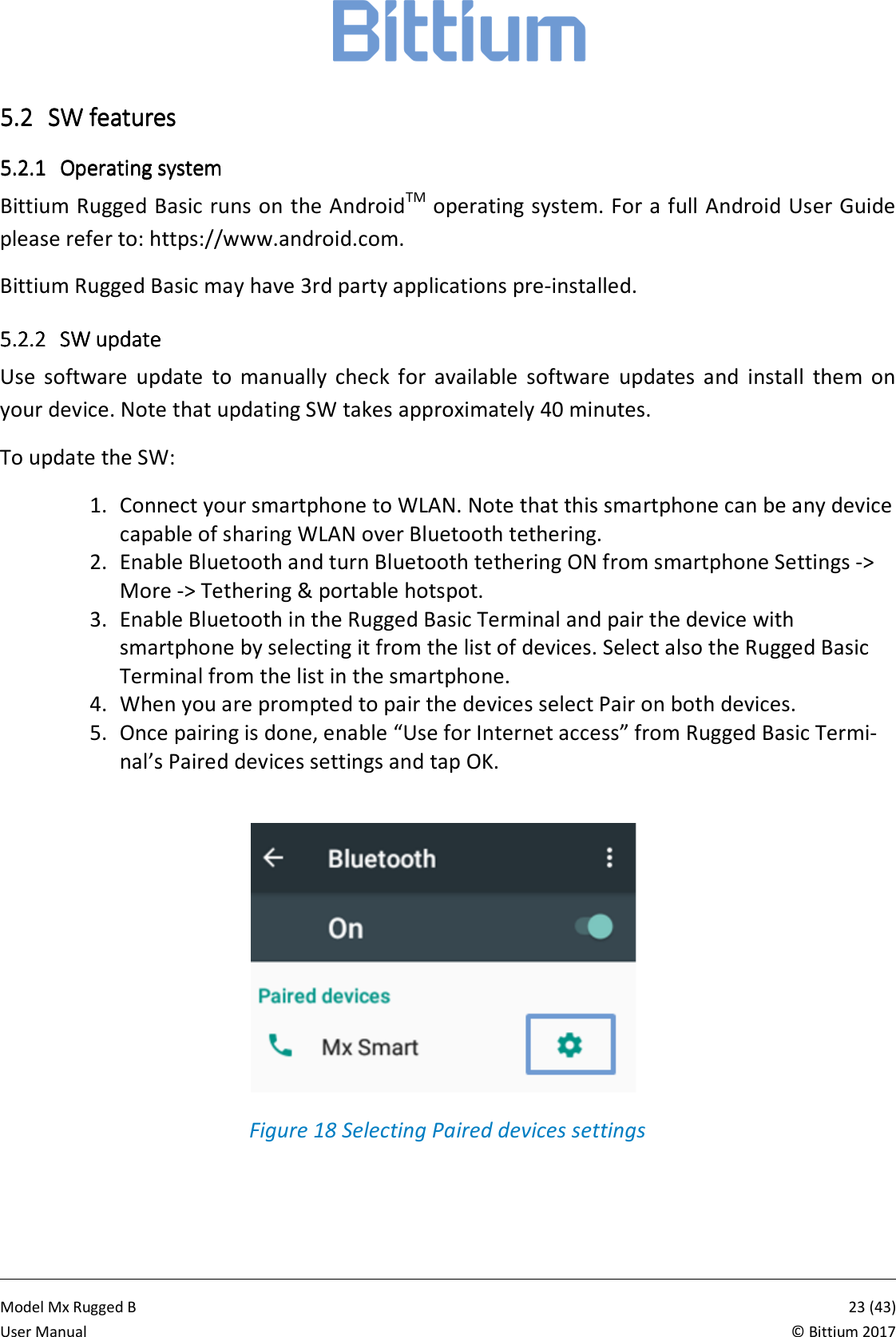            Model Mx Rugged B       23 (43)User Manual  &copy; Bittium 2017 5.25.25.25.2 SW featuresSW featuresSW featuresSW features    5.2.15.2.15.2.15.2.1 Operating systemOperating systemOperating systemOperating system    Bittium Rugged Basic runs on the AndroidTM operating system. For a full Android User Guide please refer to: https://www.android.com. Bittium Rugged Basic may have 3rd party applications pre-installed. 5.2.25.2.25.2.25.2.2 SW updateSW updateSW updateSW update    Use  software  update  to  manually  check  for  available  software  updates  and  install  them  on your device. Note that updating SW takes approximately 40 minutes. To update the SW: 1. Connect your smartphone to WLAN. Note that this smartphone can be any device capable of sharing WLAN over Bluetooth tethering. 2. Enable Bluetooth and turn Bluetooth tethering ON from smartphone Settings -> More -> Tethering &amp; portable hotspot. 3. Enable Bluetooth in the Rugged Basic Terminal and pair the device with smartphone by selecting it from the list of devices. Select also the Rugged Basic Terminal from the list in the smartphone.  4. When you are prompted to pair the devices select Pair on both devices. 5. Once pairing is done, enable &ldquo;Use for Internet access&rdquo; from Rugged Basic Termi-nal&rsquo;s Paired devices settings and tap OK.    Figure 18 Selecting Paired devices settings 